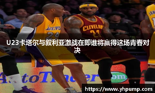 U23卡塔尔与叙利亚激战在即谁将赢得这场青春对决