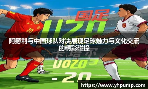 阿赫利与中国球队对决展现足球魅力与文化交流的精彩碰撞