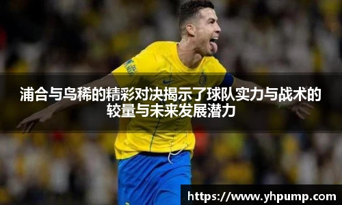 浦合与鸟稀的精彩对决揭示了球队实力与战术的较量与未来发展潜力